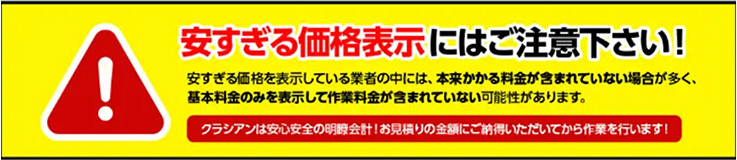 安すぎる価格表示にはご注意下さい!
安すぎる価格を表示している業者の中には、 本来かかる料金が含まれていない場合が多く、
基本料金のみを表示して作業料金が含まれていない可能性があります。
クラシアンは安心安全の明瞭会計! お見積りの金額にご納得いただいてから作業を行います!