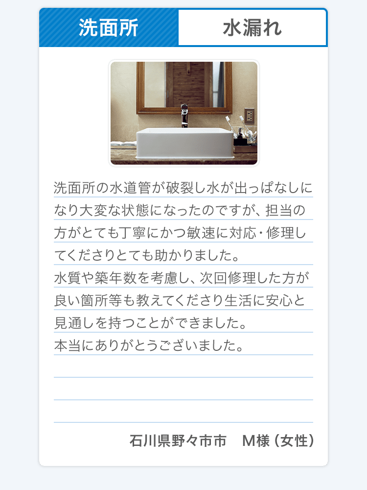 洗面所 水漏れ 洗面所の水道管が破裂し水が出っぱなしになり大変な状態になったのですが、担当の方がとても丁寧にかつ敏速に対応・修理してくださりとても助かりました。水質や築年数を考慮し、次回修理した方が良い箇所等も教えてくださり生活に安心と見通しを持つことができました。本当にありがとうございました。石川県野々市市 M様（女性） 