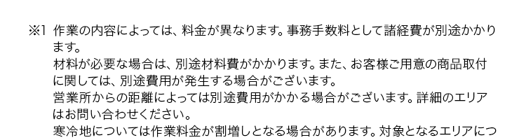 ※1 作業の内容によっては、料金が異なります。 事務手数料として諸経費が別途かかり
ます。
材料が必要な場合は、別途材料費がかかります。 また、 お客様ご用意の商品取付
に関しては、別途費用が発生する場合がございます。
営業所からの距離によっては別途費用がかかる場合がございます。 詳細のエリア
はお問い合わせください。
寒冷地については作業料金が割増しとなる場合があります。 対象となるエリアにつ
いてはお問い合わせください。
夜間・早朝のお伺いについては作業料金が割増しとなります。 詳細はお問い合わ
せください。
法人のお客様は料金体系が異なる場合がございます。 詳細はお問い合わせくださ
い。
※2 ご依頼状況等によってはお伺いまでにお時間がかかる場合がございます。
※3 集計期間2025年1月~12月 自社調べ
※4 法人のお客様はご成約に至らない場合、 出張費がかかる事がございます。
