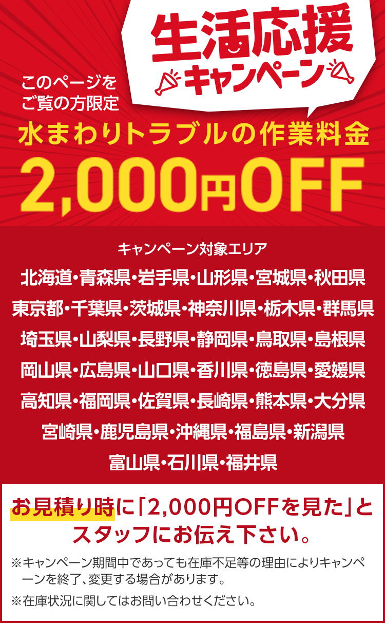 このページを
ご覧の方限定
生活応援
※キャンペーン
水まわりトラブルの作業料金
2,000円 OFF
キャンペーン対象エリア
北海道・青森県・岩手県・山形県・宮城県・秋田県
東京都・千葉県・茨城県・神奈川県・栃木県・群馬県
埼玉県・山梨県・長野県・静岡県・鳥取県・島根県
岡山県・広島県・山口県・香川県・徳島県・愛媛県
高知県・福岡県・佐賀県・長崎県・熊本県・大分県
宮崎県・鹿児島県・沖縄県・福島県・新潟県
富山県・石川県・福井県
お見積り時に 「2,000円OFFを見た」と
スタッフにお伝え下さい。
※キャンペーン期間中であっても在庫不足等の理由によりキャンペ
ーンを終了、変更する場合があります。
※在庫状況に関してはお問い合わせください。