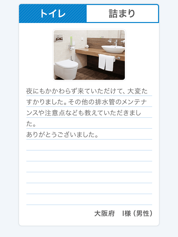 トイレ 詰まり 夜にもかかわらず来ていただけて、大変たすかりました。その他の排水管のメンテナンスや注意点なども教えていただきました。ありがとうございました。大阪府 I様（男性）