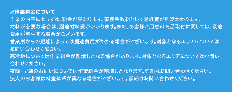 ※作業料金について
作業の内容によっては、 料金が異なります。 事務手数料として諸経費が別途かかります。
材料が必要な場合は、別途材料費がかかります。 また、 お客様ご用意の商品取付に関しては、別途
費用が発生する場合がございます。
営業所からの距離によっては別途費用がかかる場合がございます。 対象となるエリアについては
お問い合わせください。
寒冷地については作業料金が割増しとなる場合があります。 対象となるエリアについてはお問い
合わせください。
夜間・早朝のお伺いについては作業料金が割増しとなります。 詳細はお問い合わせください。
法人のお客様は料金体系が異なる場合がございます。 詳細はお問い合わせください。