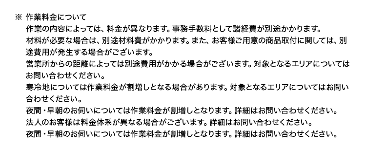 ※ 作業料金について
作業の内容によっては、 料金が異なります。 事務手数料として諸経費が別途かかります。
材料が必要な場合は、別途材料費がかかります。 また、 お客様ご用意の商品取付に関しては、別
途費用が発生する場合がございます。
営業所からの距離によっては別途費用がかかる場合がございます。 対象となるエリアについては
お問い合わせください。
寒冷地については作業料金が割増しとなる場合があります。 対象となるエリアについてはお問い
合わせください。
夜間・早朝のお伺いについては作業料金が割増しとなります。 詳細はお問い合わせください。
法人のお客様は料金体系が異なる場合がございます。 詳細はお問い合わせください。
夜間・早朝のお伺いについては作業料金が割増しとなります。 詳細はお問い合わせください。