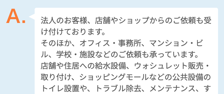 法人のお客様、店舗やショップからのご依頼も受け付けております。そのほか、オフィス・事務所、マンション・ビル、学校・施設などのご依頼も承っています。
店舗や住居への給水設備、ウォシュレット販売・取り付け、ショッピングモールなどの公共設備のトイレ設置や、トラブル除去、メンテナンス、すべて