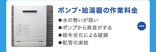 ポンプ給湯器の作業料金
●水の勢いが弱い
●ポンプから異音がする
●経年劣化による破損
●配管の凍結