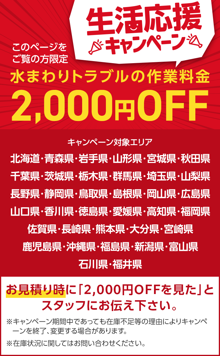 このページを
ご覧の方限定
生活応援
※キャンペーン
水まわりトラブルの作業料金
2,000円 OFF
キャンペーン対象エリア
北海道・青森県・岩手県・山形県・宮城県・秋田県
千葉県・茨城県・栃木県・群馬県・埼玉県・山梨県
長野県・静岡県・鳥取県・島根県・岡山県・広島県
山口県・香川県・徳島県・愛媛県・高知県・福岡県
佐賀県・長崎県・熊本県・大分県・宮崎県
鹿児島県・沖縄県・福島県・新潟県・富山県
石川県・福井県
お見積り時に「2,000円OFFを見た」と
スタッフにお伝え下さい。
※キャンペーン期間中であっても在庫不足等の理由によりキャンペ
ーンを終了、変更する場合があります。
※在庫状況に関してはお問い合わせください。