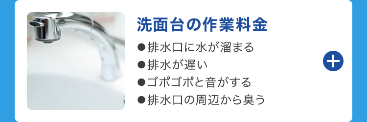 洗面台の作業料金
●排水口に水が溜まる
■排水が遅い
●ゴポゴポと音がする
●排水口の周辺から臭う
++